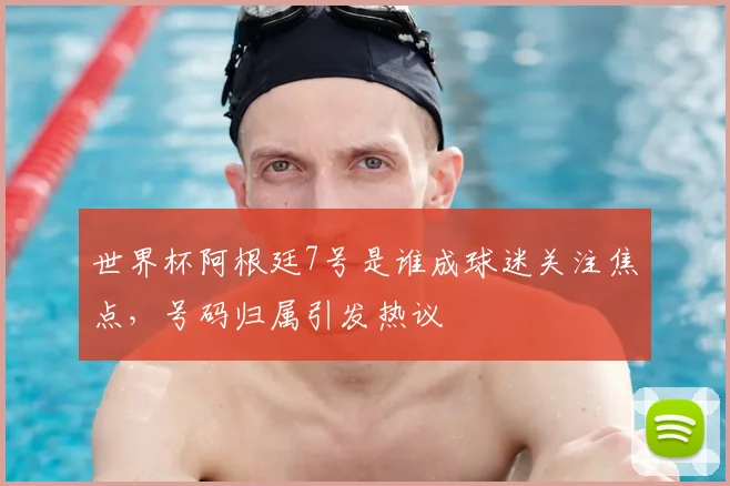 世界杯阿根廷7号是谁成球迷关注焦点,号码归属引发热议