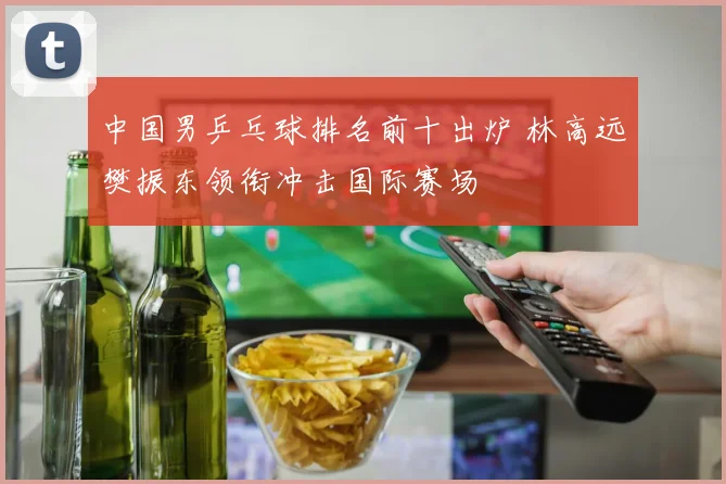 中国男乒乓球排名前十出炉 林高远樊振东领衔冲击国际赛场