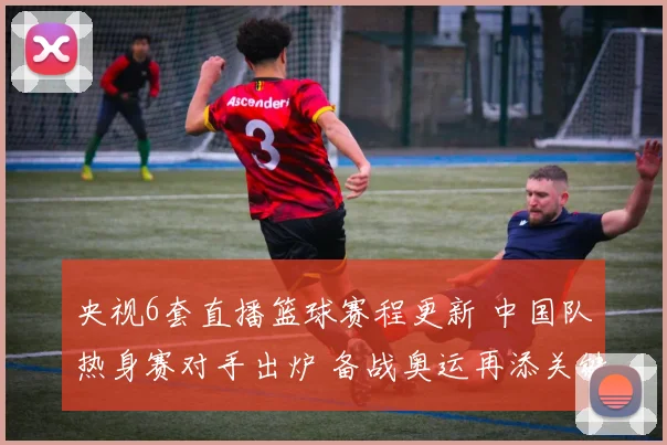 央视6套直播篮球赛程更新 中国队热身赛对手出炉 备战奥运再添关键一战