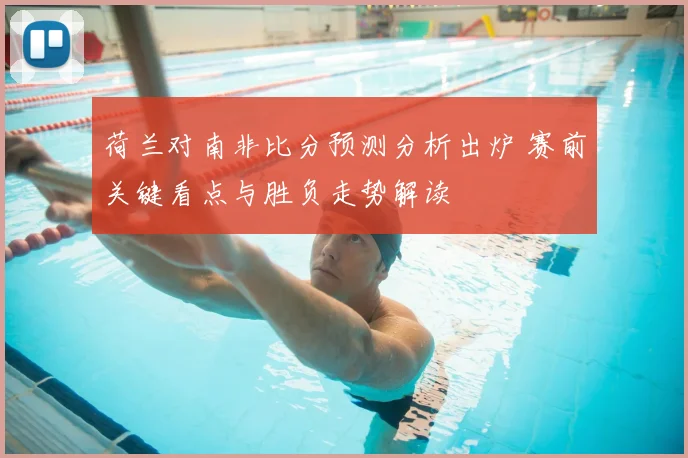 荷兰对南非比分预测分析出炉 赛前关键看点与胜负走势解读