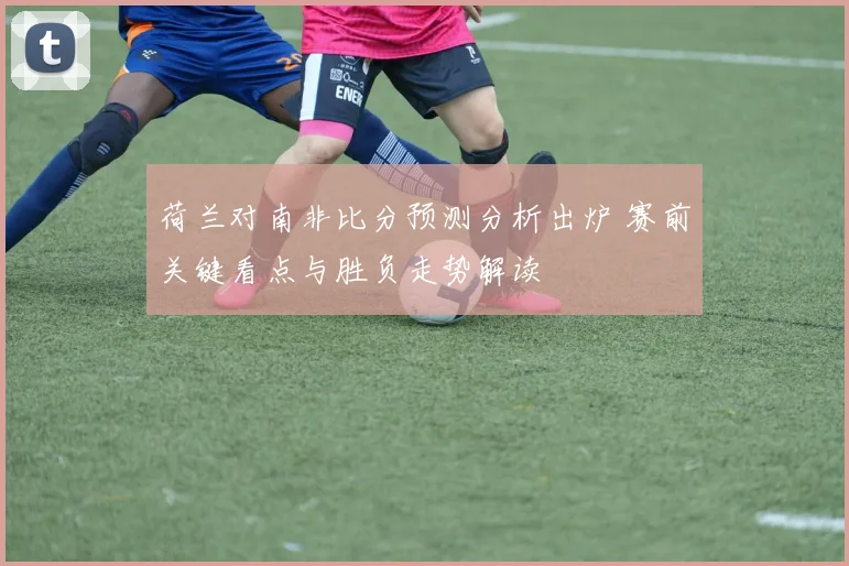 荷兰对南非比分预测分析出炉 赛前关键看点与胜负走势解读