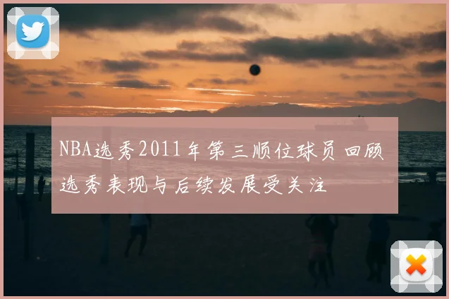 NBA选秀2011年第三顺位球员回顾 选秀表现与后续发展受关注