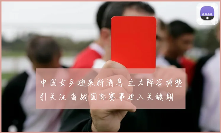 中国女乒迎来新消息 主力阵容调整引关注 备战国际赛事进入关键期