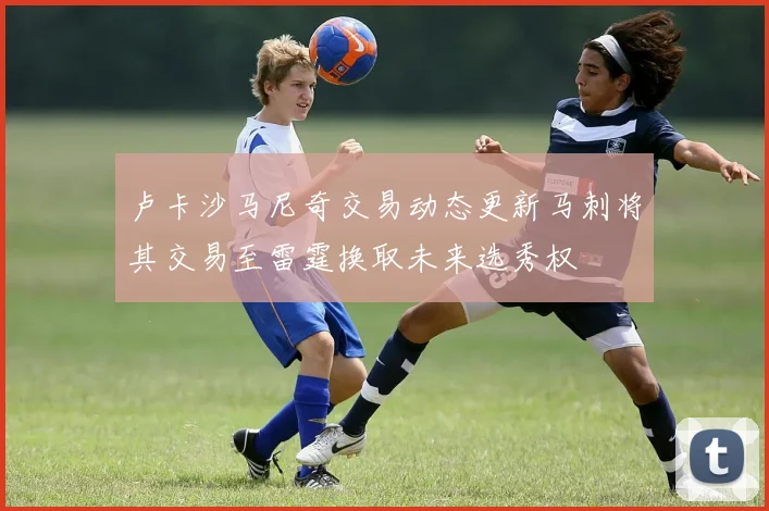卢卡沙马尼奇交易动态更新马刺将其交易至雷霆换取未来选秀权