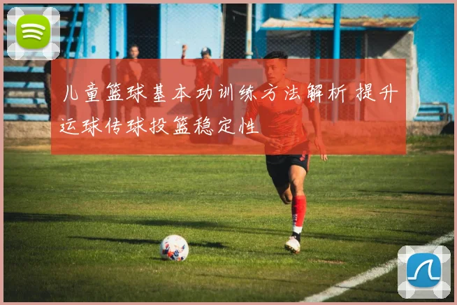 儿童篮球基本功训练方法解析 提升运球传球投篮稳定性
