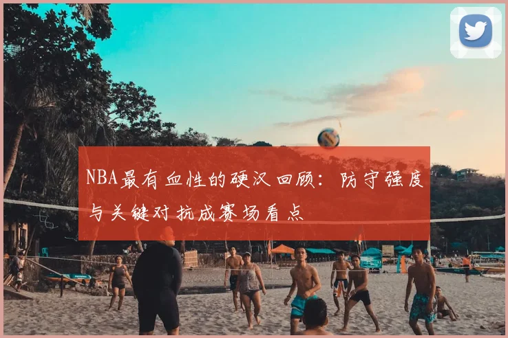 NBA最有血性的硬汉回顾：防守强度与关键对抗成赛场看点