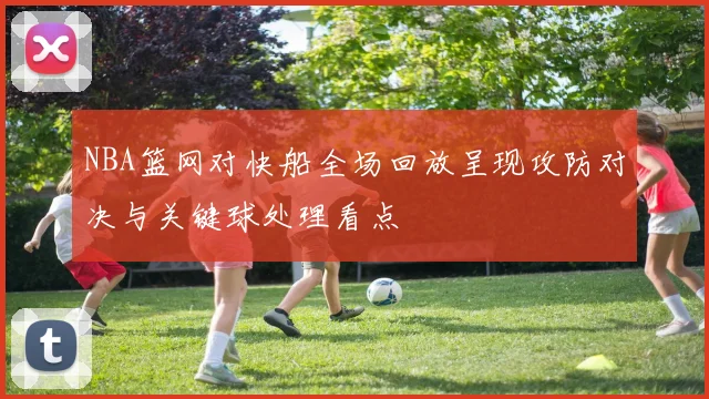 NBA篮网对快船全场回放呈现攻防对决与关键球处理看点