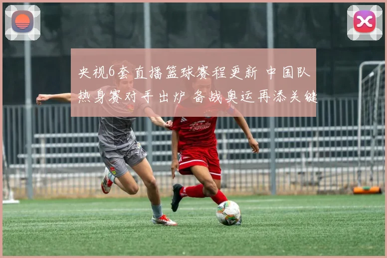 央视6套直播篮球赛程更新 中国队热身赛对手出炉 备战奥运再添关键一战