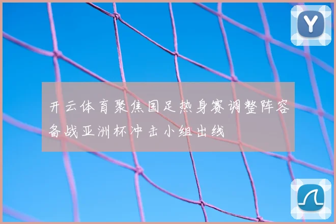开云体育聚焦国足热身赛调整阵容备战亚洲杯冲击小组出线