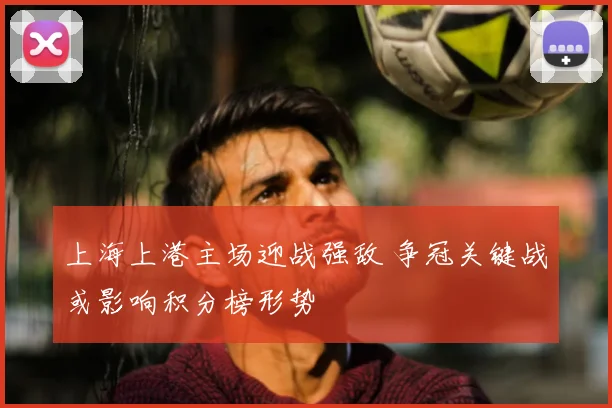 上海上港主场迎战强敌 争冠关键战或影响积分榜形势