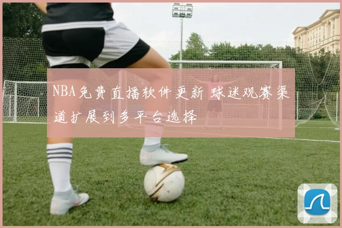 NBA免费直播软件更新 球迷观赛渠道扩展到多平台选择