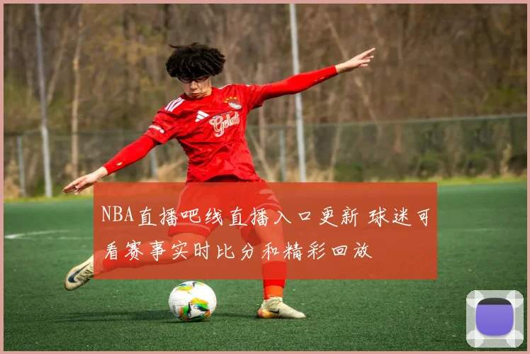 NBA直播吧线直播入口更新 球迷可看赛事实时比分和精彩回放