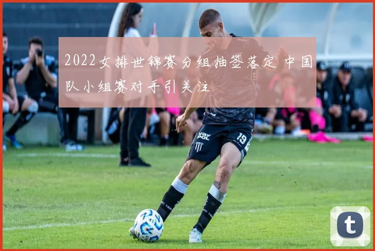 2022女排世锦赛分组抽签落定 中国队小组赛对手引关注
