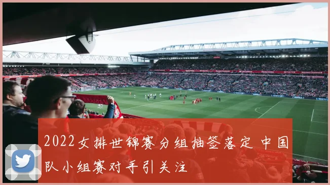2022女排世锦赛分组抽签落定 中国队小组赛对手引关注