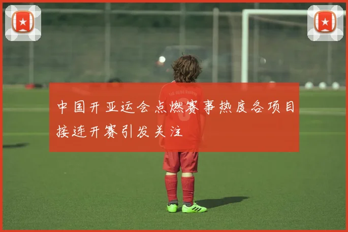中国开亚运会点燃赛事热度各项目接连开赛引发关注