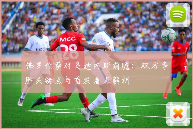 佛罗伦萨对乌迪内斯前瞻：双方争胜关键点与首发看点解析