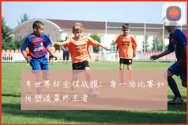 年世界杯全程战报：每一场比赛如何塑造最终王者